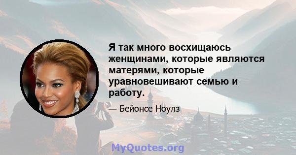 Я так много восхищаюсь женщинами, которые являются матерями, которые уравновешивают семью и работу.