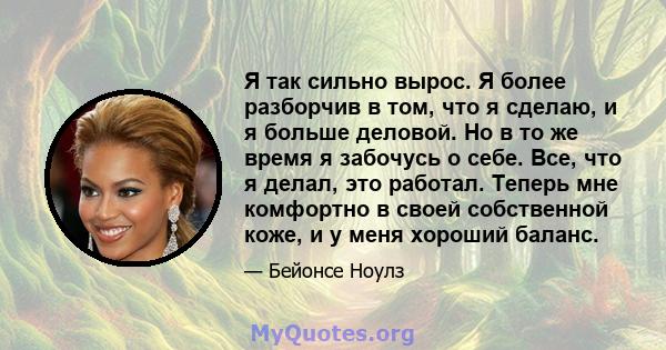 Я так сильно вырос. Я более разборчив в том, что я сделаю, и я больше деловой. Но в то же время я забочусь о себе. Все, что я делал, это работал. Теперь мне комфортно в своей собственной коже, и у меня хороший баланс.