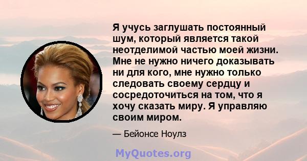 Я учусь заглушать постоянный шум, который является такой неотделимой частью моей жизни. Мне не нужно ничего доказывать ни для кого, мне нужно только следовать своему сердцу и сосредоточиться на том, что я хочу сказать