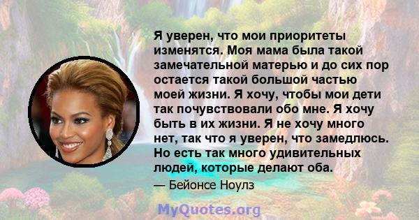 Я уверен, что мои приоритеты изменятся. Моя мама была такой замечательной матерью и до сих пор остается такой большой частью моей жизни. Я хочу, чтобы мои дети так почувствовали обо мне. Я хочу быть в их жизни. Я не