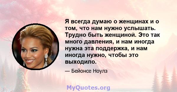 Я всегда думаю о женщинах и о том, что нам нужно услышать. Трудно быть женщиной. Это так много давления, и нам иногда нужна эта поддержка, и нам иногда нужно, чтобы это выходило.