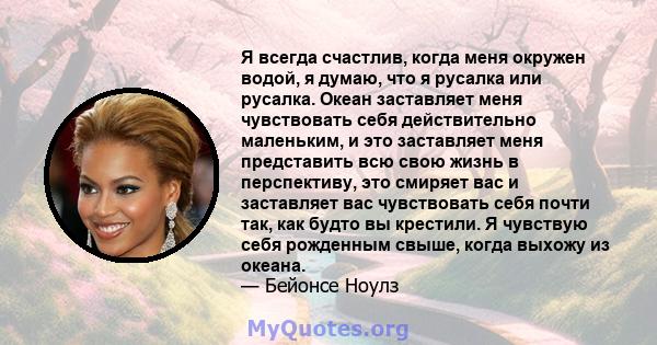 Я всегда счастлив, когда меня окружен водой, я думаю, что я русалка или русалка. Океан заставляет меня чувствовать себя действительно маленьким, и это заставляет меня представить всю свою жизнь в перспективу, это