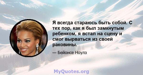 Я всегда стараюсь быть собой. С тех пор, как я был замкнутым ребенком, я встал на сцену и смог вырваться из своей раковины.