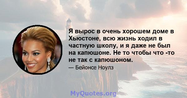 Я вырос в очень хорошем доме в Хьюстоне, всю жизнь ходил в частную школу, и я даже не был на капюшоне. Не то чтобы что -то не так с капюшоном.