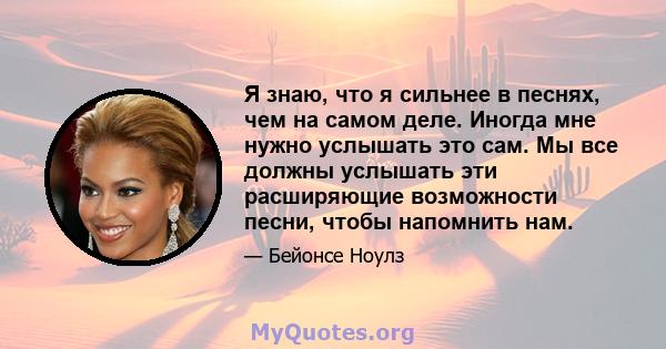 Я знаю, что я сильнее в песнях, чем на самом деле. Иногда мне нужно услышать это сам. Мы все должны услышать эти расширяющие возможности песни, чтобы напомнить нам.