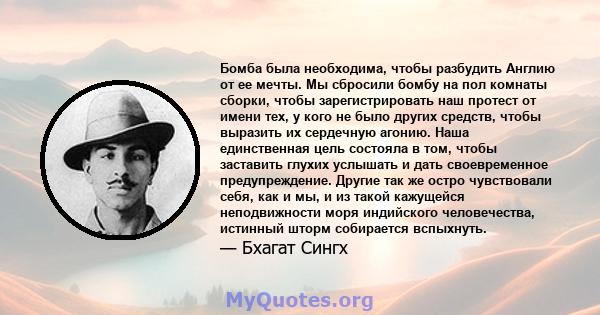 Бомба была необходима, чтобы разбудить Англию от ее мечты. Мы сбросили бомбу на пол комнаты сборки, чтобы зарегистрировать наш протест от имени тех, у кого не было других средств, чтобы выразить их сердечную агонию.