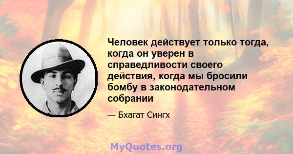 Человек действует только тогда, когда он уверен в справедливости своего действия, когда мы бросили бомбу в законодательном собрании