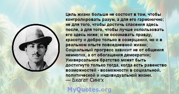 Цель жизни больше не состоит в том, чтобы контролировать разум, а для его гармонично; не для того, чтобы достичь спасения здесь после, а для того, чтобы лучше использовать его здесь ниже; и не осознавать правду, красоту 