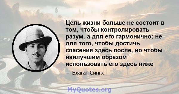 Цель жизни больше не состоит в том, чтобы контролировать разум, а для его гармонично; не для того, чтобы достичь спасения здесь после, но чтобы наилучшим образом использовать его здесь ниже