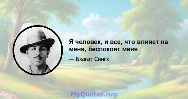 Я человек, и все, что влияет на меня, беспокоит меня