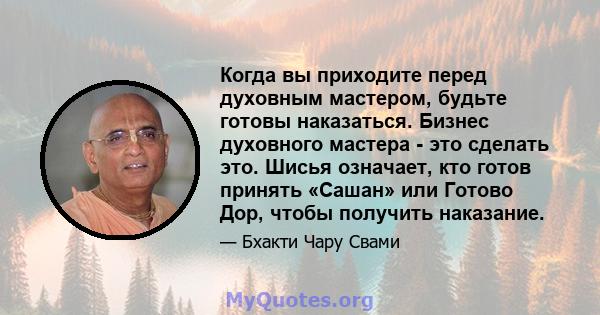 Когда вы приходите перед духовным мастером, будьте готовы наказаться. Бизнес духовного мастера - это сделать это. Шисья означает, кто готов принять «Сашан» или Готово Дор, чтобы получить наказание.