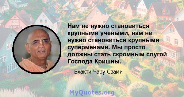 Нам не нужно становиться крупными учеными, нам не нужно становиться крупными суперменами. Мы просто должны стать скромным слугой Господа Кришны.