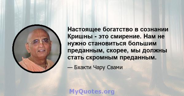 Настоящее богатство в сознании Кришны - это смирение. Нам не нужно становиться большим преданным, скорее, мы должны стать скромным преданным.