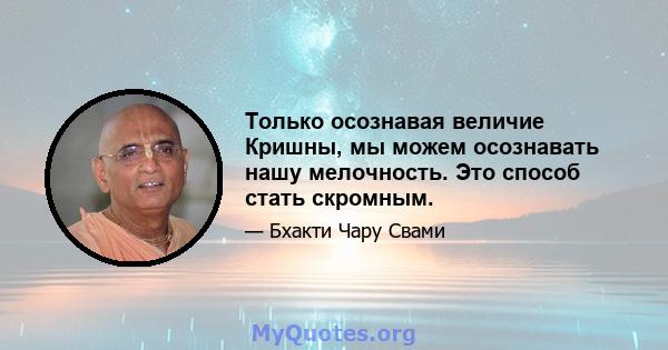 Только осознавая величие Кришны, мы можем осознавать нашу мелочность. Это способ стать скромным.