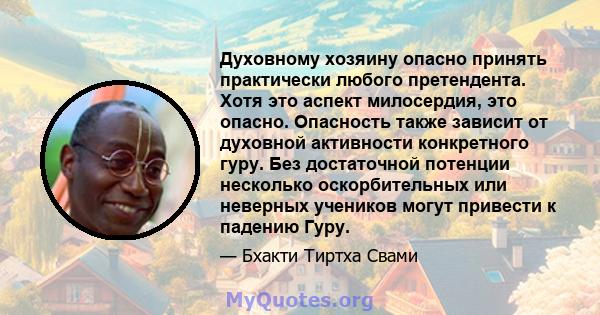 Духовному хозяину опасно принять практически любого претендента. Хотя это аспект милосердия, это опасно. Опасность также зависит от духовной активности конкретного гуру. Без достаточной потенции несколько оскорбительных 