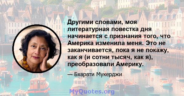 Другими словами, моя литературная повестка дня начинается с признания того, что Америка изменила меня. Это не заканчивается, пока я не покажу, как я (и сотни тысяч, как я), преобразовали Америку.