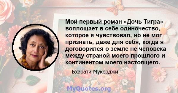 Мой первый роман «Дочь Тигра» воплощает в себе одиночество, которое я чувствовал, но не мог признать, даже для себя, когда я договорился о земле не человека между страной моего прошлого и континентом моего настоящего.