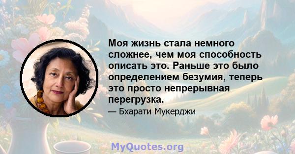 Моя жизнь стала немного сложнее, чем моя способность описать это. Раньше это было определением безумия, теперь это просто непрерывная перегрузка.