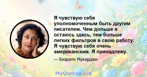 Я чувствую себя уполномоченным быть другим писателем. Чем дольше я остаюсь здесь, тем больше легких фильтров в свою работу. Я чувствую себя очень американским. Я принадлежу.