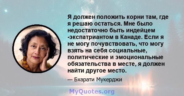 Я должен положить корни там, где я решаю остаться. Мне было недостаточно быть индейцем -экспатриантом в Канаде. Если я не могу почувствовать, что могу взять на себя социальные, политические и эмоциональные обязательства 