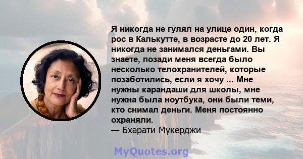 Я никогда не гулял на улице один, когда рос в Калькутте, в возрасте до 20 лет. Я никогда не занимался деньгами. Вы знаете, позади меня всегда было несколько телохранителей, которые позаботились, если я хочу ... Мне