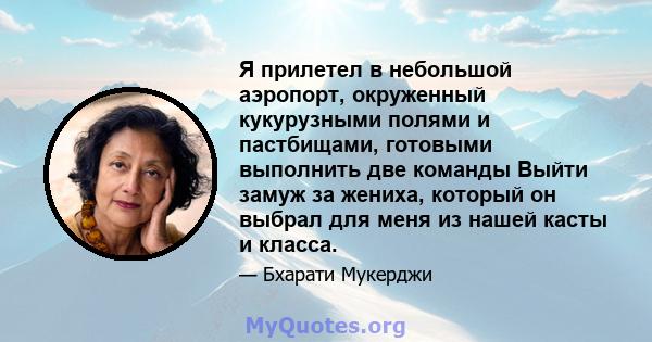 Я прилетел в небольшой аэропорт, окруженный кукурузными полями и пастбищами, готовыми выполнить две команды Выйти замуж за жениха, который он выбрал для меня из нашей касты и класса.