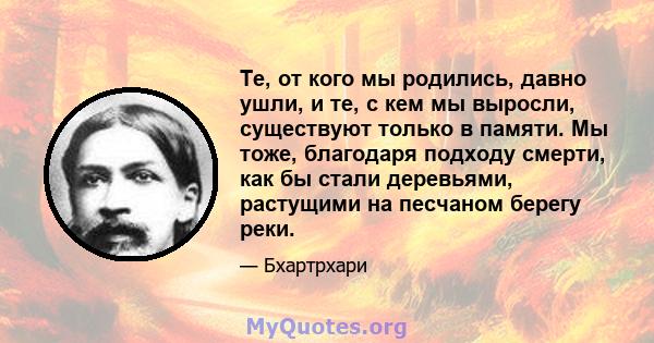 Те, от кого мы родились, давно ушли, и те, с кем мы выросли, существуют только в памяти. Мы тоже, благодаря подходу смерти, как бы стали деревьями, растущими на песчаном берегу реки.