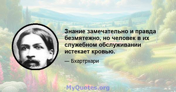 Знание замечательно и правда безмятежно, но человек в их служебном обслуживании истекает кровью.