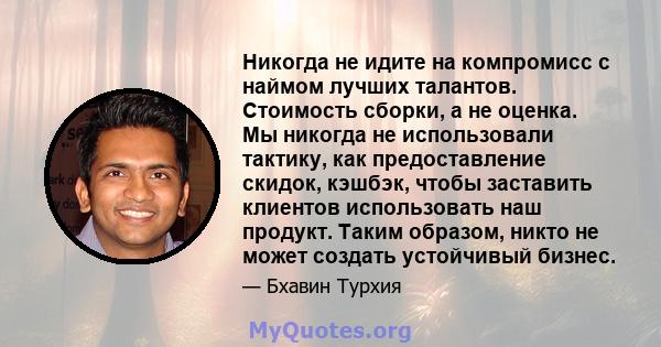 Никогда не идите на компромисс с наймом лучших талантов. Стоимость сборки, а не оценка. Мы никогда не использовали тактику, как предоставление скидок, кэшбэк, чтобы заставить клиентов использовать наш продукт. Таким