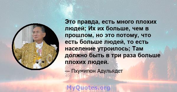 Это правда, есть много плохих людей; Их их больше, чем в прошлом, но это потому, что есть больше людей, то есть население утроилось; Там должно быть в три раза больше плохих людей.