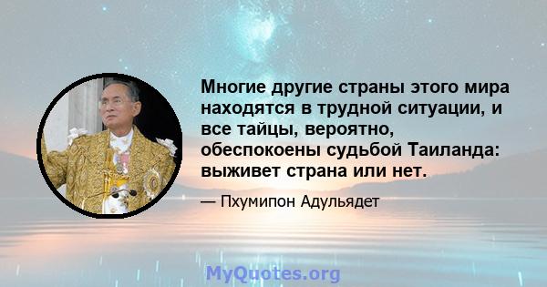 Многие другие страны этого мира находятся в трудной ситуации, и все тайцы, вероятно, обеспокоены судьбой Таиланда: выживет страна или нет.