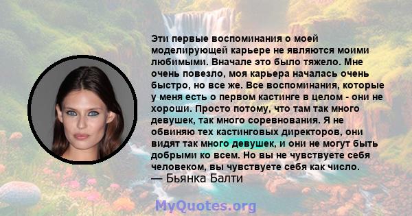 Эти первые воспоминания о моей моделирующей карьере не являются моими любимыми. Вначале это было тяжело. Мне очень повезло, моя карьера началась очень быстро, но все же. Все воспоминания, которые у меня есть о первом