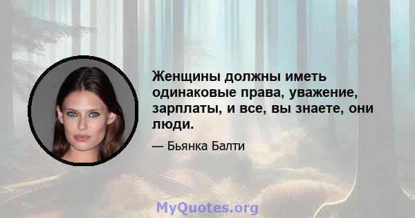 Женщины должны иметь одинаковые права, уважение, зарплаты, и все, вы знаете, они люди.