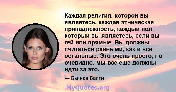 Каждая религия, которой вы являетесь, каждая этническая принадлежность, каждый пол, который вы являетесь, если вы гей или прямые. Вы должны считаться равными, как и все остальные. Это очень просто, но, очевидно, мы все