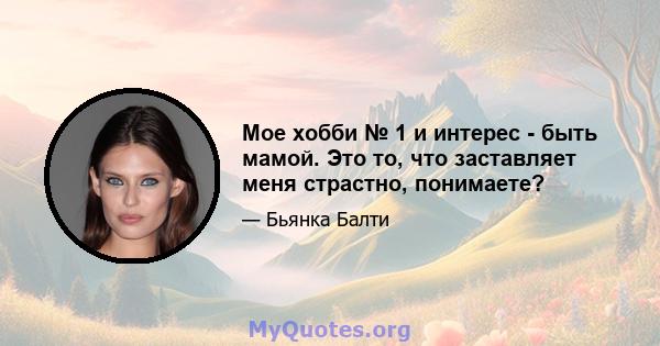 Мое хобби № 1 и интерес - быть мамой. Это то, что заставляет меня страстно, понимаете?