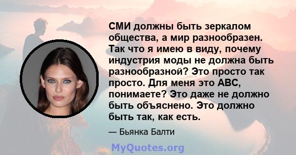 СМИ должны быть зеркалом общества, а мир разнообразен. Так что я имею в виду, почему индустрия моды не должна быть разнообразной? Это просто так просто. Для меня это ABC, понимаете? Это даже не должно быть объяснено.