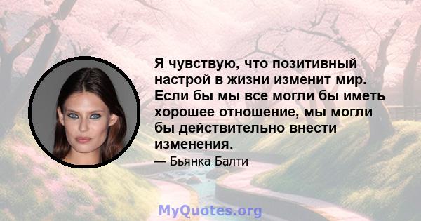 Я чувствую, что позитивный настрой в жизни изменит мир. Если бы мы все могли бы иметь хорошее отношение, мы могли бы действительно внести изменения.