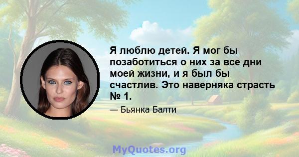 Я люблю детей. Я мог бы позаботиться о них за все дни моей жизни, и я был бы счастлив. Это наверняка страсть № 1.