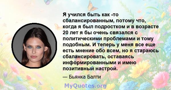 Я учился быть как -то сбалансированным, потому что, когда я был подростком и в возрасте 20 лет я бы очень связался с политическими проблемами и тому подобным. И теперь у меня все еще есть мнение обо всем, но я стараюсь