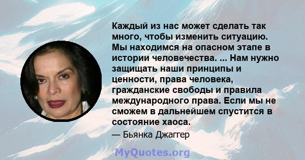 Каждый из нас может сделать так много, чтобы изменить ситуацию. Мы находимся на опасном этапе в истории человечества. ... Нам нужно защищать наши принципы и ценности, права человека, гражданские свободы и правила