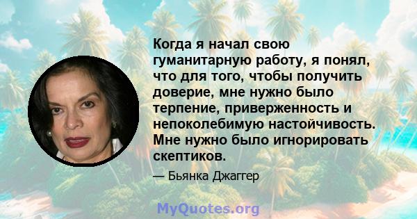 Когда я начал свою гуманитарную работу, я понял, что для того, чтобы получить доверие, мне нужно было терпение, приверженность и непоколебимую настойчивость. Мне нужно было игнорировать скептиков.