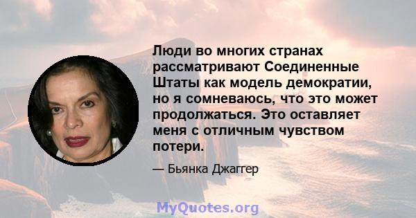 Люди во многих странах рассматривают Соединенные Штаты как модель демократии, но я сомневаюсь, что это может продолжаться. Это оставляет меня с отличным чувством потери.