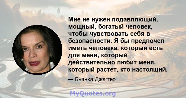 Мне не нужен подавляющий, мощный, богатый человек, чтобы чувствовать себя в безопасности. Я бы предпочел иметь человека, который есть для меня, который действительно любит меня, который растет, кто настоящий.