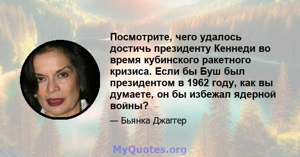 Посмотрите, чего удалось достичь президенту Кеннеди во время кубинского ракетного кризиса. Если бы Буш был президентом в 1962 году, как вы думаете, он бы избежал ядерной войны?