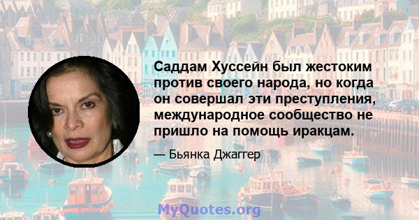 Саддам Хуссейн был жестоким против своего народа, но когда он совершал эти преступления, международное сообщество не пришло на помощь иракцам.