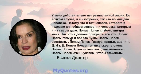 У меня действительно нет реалистичной жизни. Во всяком случае, я шизофреник, так что во мне два человека. Потому что я тот человек, которого я надеваю для общественности и человека, которым я на самом деле. Полем Полем