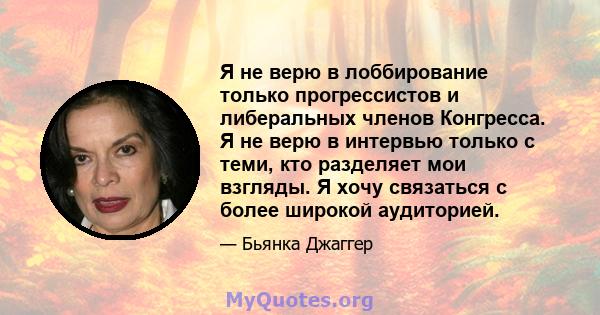 Я не верю в лоббирование только прогрессистов и либеральных членов Конгресса. Я не верю в интервью только с теми, кто разделяет мои взгляды. Я хочу связаться с более широкой аудиторией.