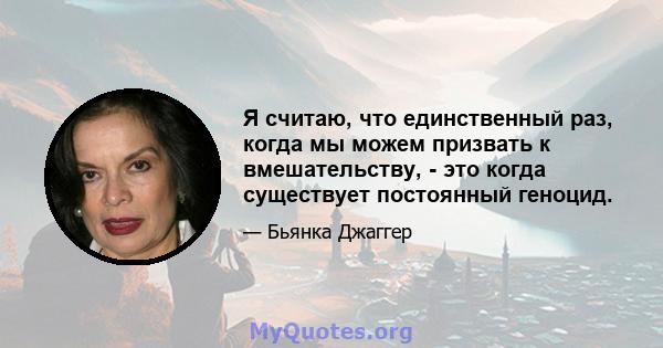 Я считаю, что единственный раз, когда мы можем призвать к вмешательству, - это когда существует постоянный геноцид.