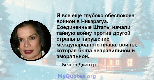 Я все еще глубоко обеспокоен войной в Никарагуа. Соединенные Штаты начали тайную войну против другой страны в нарушение международного права, войны, которая была неправильной и аморальной.