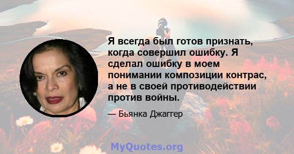 Я всегда был готов признать, когда совершил ошибку. Я сделал ошибку в моем понимании композиции контрас, а не в своей противодействии против войны.